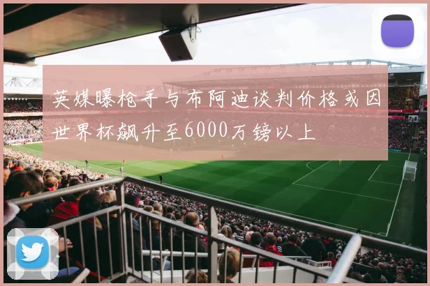 英媒曝枪手与布阿迪谈判价格或因世界杯飙升至6000万镑以上