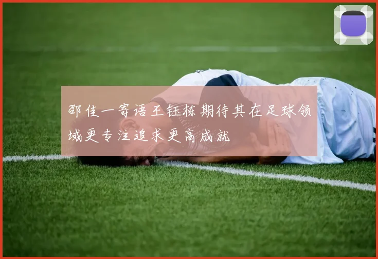 邵佳一寄语王钰栋期待其在足球领域更专注追求更高成就