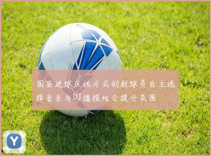 国安进球庆祝方式创新球员自主选择音乐与DJ播报结合提升氛围