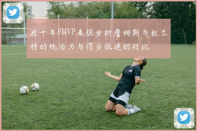 近十年FMVP表现分析詹姆斯与杜兰特的统治力与得分低迷的对比