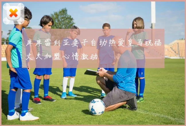 库库雷利亚妻子自幼热爱皇马祝福丈夫加盟心情激动