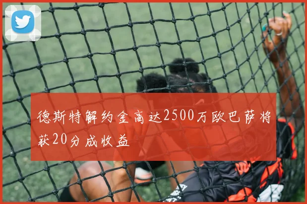 德斯特解约金高达2500万欧巴萨将获20分成收益