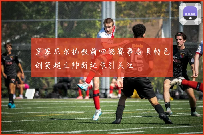 罗塞尼尔执教前四场赛事各具特色创英超主帅新纪录引关注