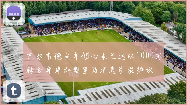 巴尔韦德当年倾心米兰达以1000万转会库库加盟皇马消息引发热议