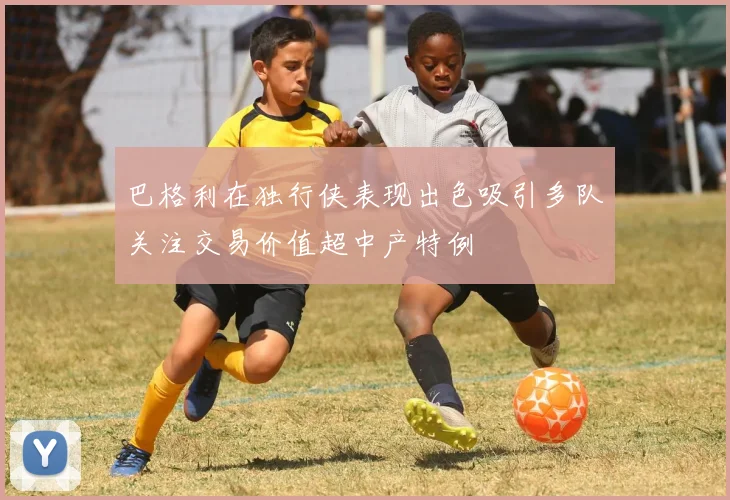 巴格利在独行侠表现出色吸引多队关注交易价值超中产特例