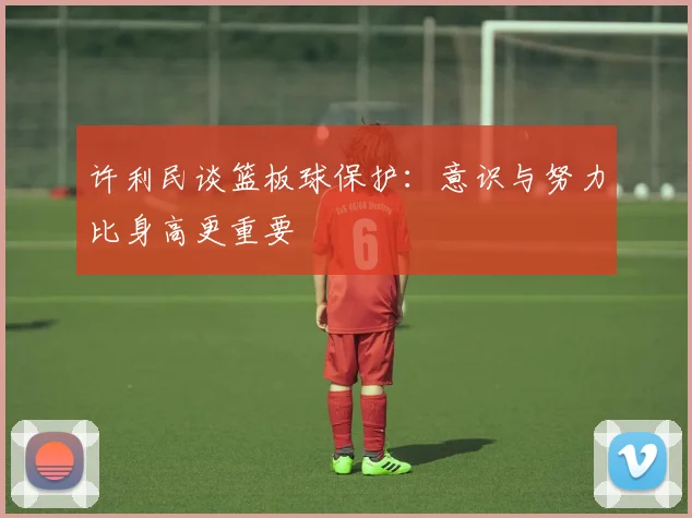 许利民谈篮板球保护：意识与努力比身高更重要