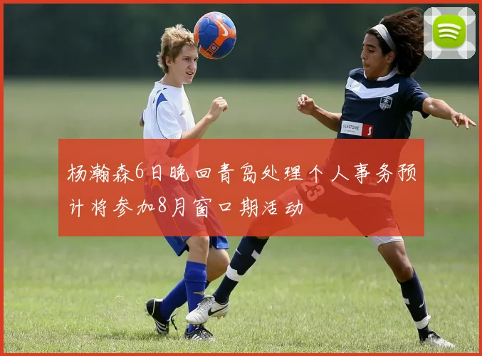 杨瀚森6日晚回青岛处理个人事务预计将参加8月窗口期活动