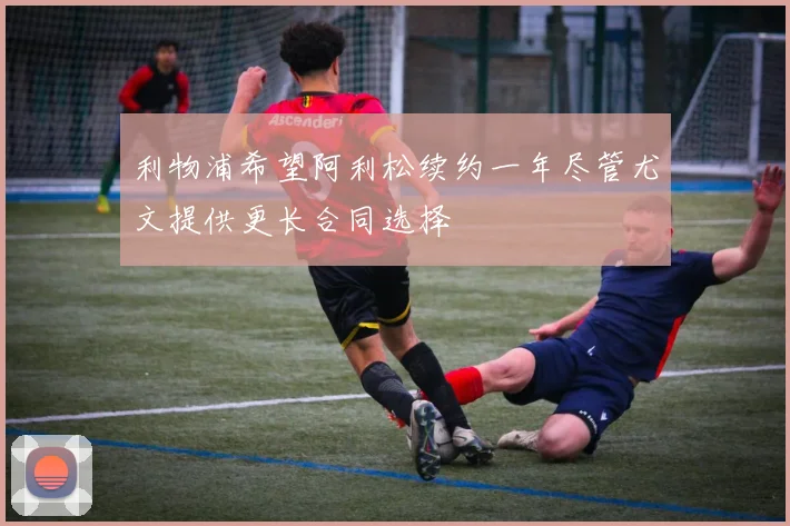 利物浦希望阿利松续约一年尽管尤文提供更长合同选择