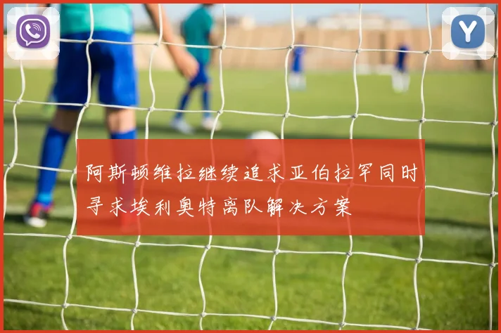 阿斯顿维拉继续追求亚伯拉罕同时寻求埃利奥特离队解决方案