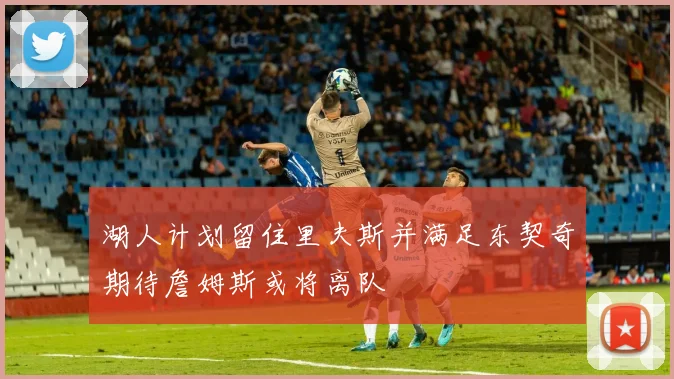 湖人计划留住里夫斯并满足东契奇期待詹姆斯或将离队