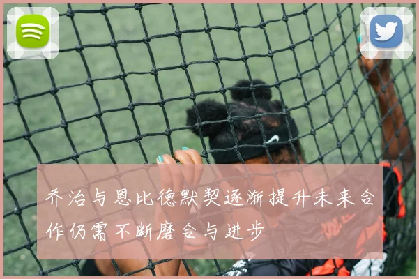 乔治与恩比德默契逐渐提升未来合作仍需不断磨合与进步
