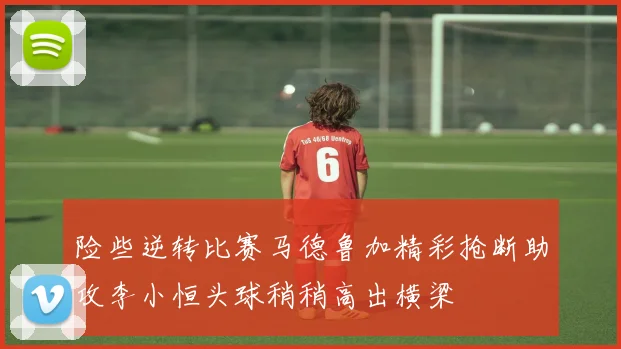 险些逆转比赛马德鲁加精彩抢断助攻李小恒头球稍稍高出横梁