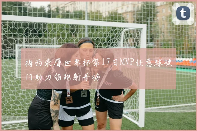 梅西荣膺世界杯第17日MVP任意球破门助力领跑射手榜