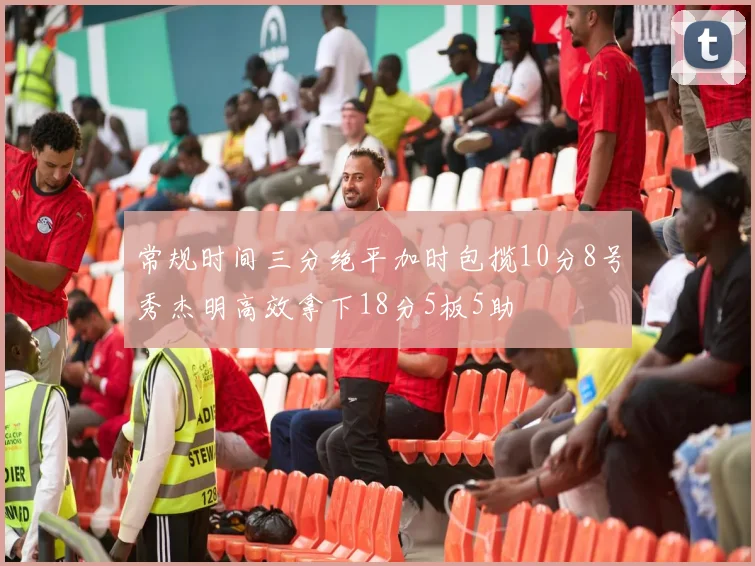 常规时间三分绝平加时包揽10分8号秀杰明高效拿下18分5板5助