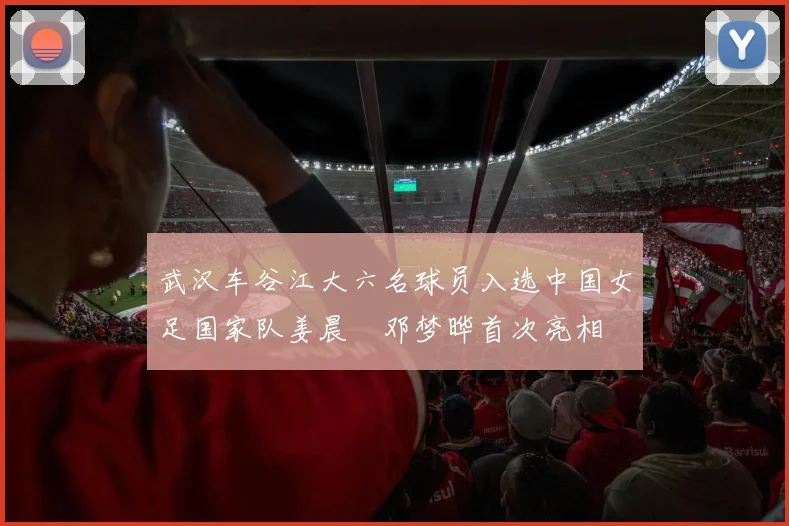 武汉车谷江大六名球员入选中国女足国家队姜晨璟邓梦晔首次亮相