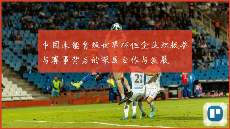 中国未能晋级世界杯但企业积极参与赛事背后的深度合作与发展