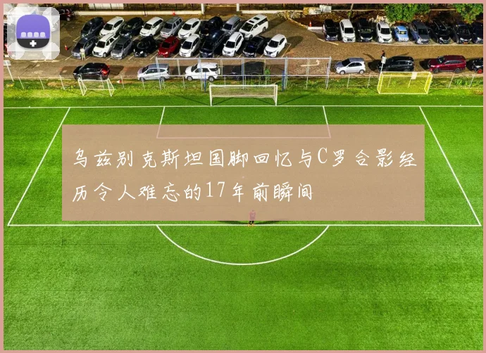 乌兹别克斯坦国脚回忆与C罗合影经历令人难忘的17年前瞬间