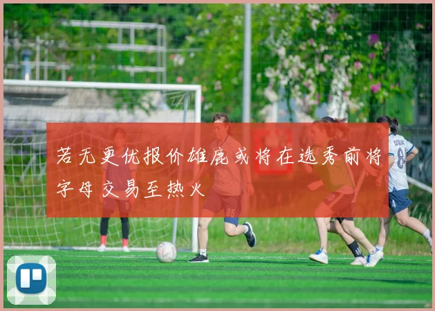 若无更优报价雄鹿或将在选秀前将字母交易至热火