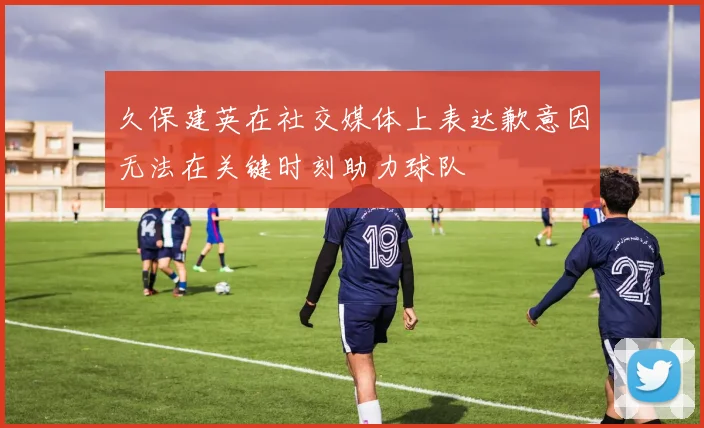 久保建英在社交媒体上表达歉意因无法在关键时刻助力球队